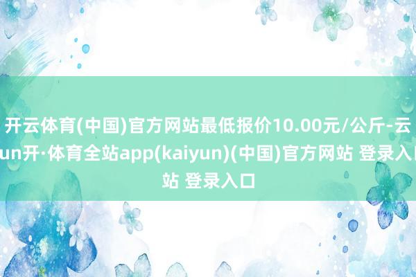 开云体育(中国)官方网站最低报价10.00元/公斤-云yun开·体育全站app(kaiyun)(中国)官方网站 登录入口