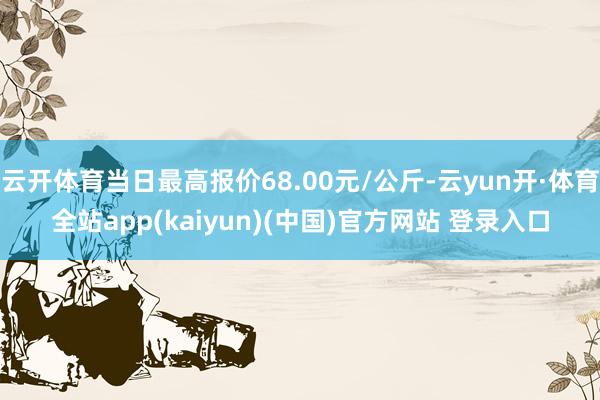 云开体育当日最高报价68.00元/公斤-云yun开·体育全站app(kaiyun)(中国)官方网站 登录入口