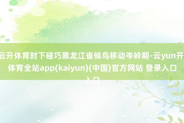 云开体育时下碰巧黑龙江省候鸟移动岑岭期-云yun开·体育全站app(kaiyun)(中国)官方网站 登录入口