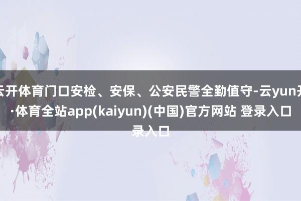 云开体育门口安检、安保、公安民警全勤值守-云yun开·体育全站app(kaiyun)(中国)官方网站 登录入口