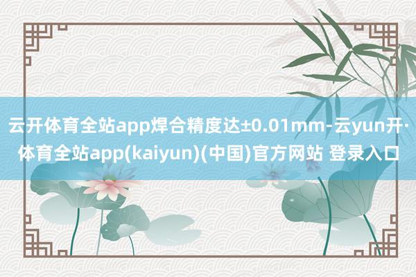 云开体育全站app焊合精度达±0.01mm-云yun开·体育全站app(kaiyun)(中国)官方网站 登录入口