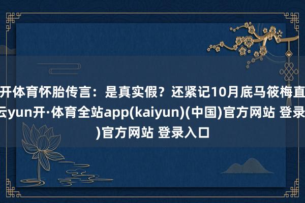 云开体育怀胎传言：是真实假？还紧记10月底马筱梅直播时-云yun开·体育全站app(kaiyun)(中国)官方网站 登录入口