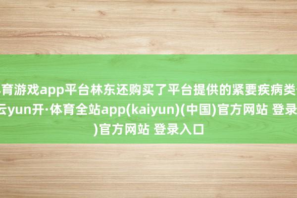 体育游戏app平台林东还购买了平台提供的紧要疾病类保障-云yun开·体育全站app(kaiyun)(中国)官方网站 登录入口
