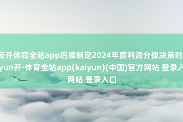 云开体育全站app后续制定2024年度利润分拨决策时-云yun开·体育全站app(kaiyun)(中国)官方网站 登录入口