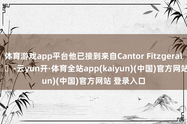 体育游戏app平台他已接到来自Cantor Fitzgerald        			-云yun开·体育全站app(kaiyun)(中国)官方网站 登录入口