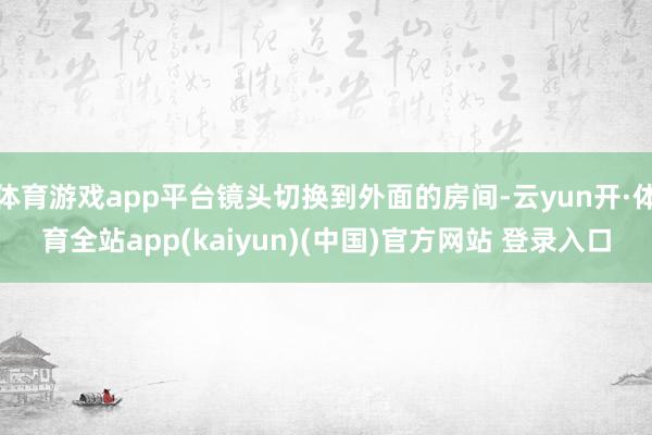 体育游戏app平台镜头切换到外面的房间-云yun开·体育全站app(kaiyun)(中国)官方网站 登录入口