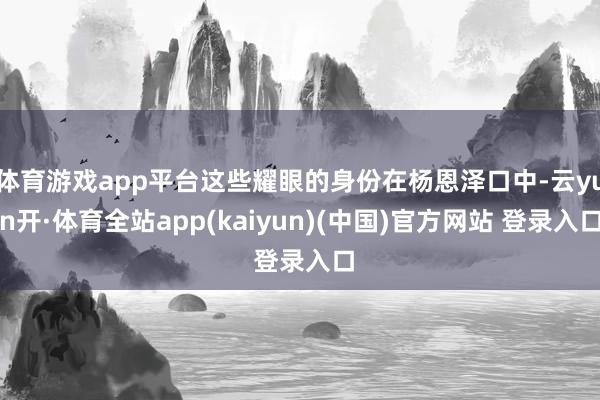 体育游戏app平台这些耀眼的身份在杨恩泽口中-云yun开·体育全站app(kaiyun)(中国)官方网站 登录入口