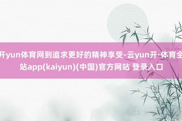 开yun体育网到追求更好的精神享受-云yun开·体育全站app(kaiyun)(中国)官方网站 登录入口