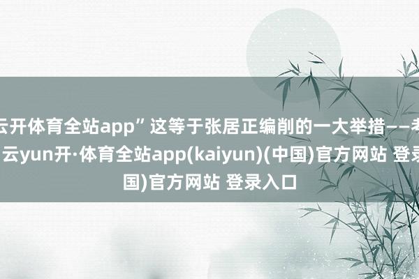 云开体育全站app”这等于张居正编削的一大举措——考成法-云yun开·体育全站app(kaiyun)(中国)官方网站 登录入口