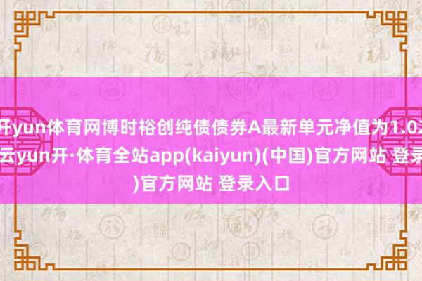 开yun体育网博时裕创纯债债券A最新单元净值为1.024元-云yun开·体育全站app(kaiyun)(中国)官方网站 登录入口