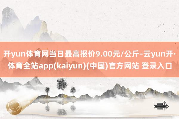开yun体育网当日最高报价9.00元/公斤-云yun开·体育全站app(kaiyun)(中国)官方网站 登录入口