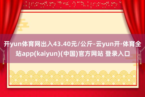 开yun体育网出入43.40元/公斤-云yun开·体育全站app(kaiyun)(中国)官方网站 登录入口