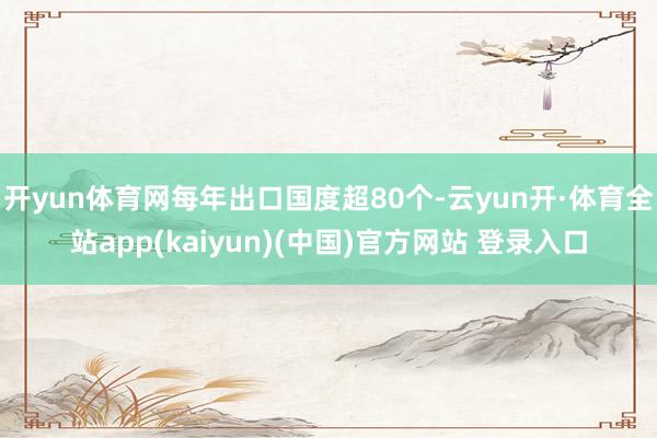 开yun体育网每年出口国度超80个-云yun开·体育全站app(kaiyun)(中国)官方网站 登录入口