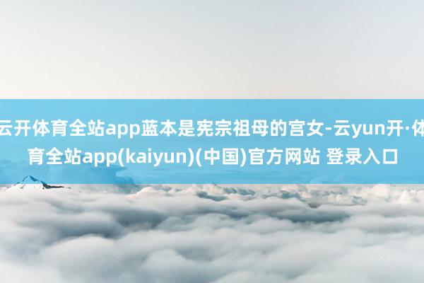 云开体育全站app蓝本是宪宗祖母的宫女-云yun开·体育全站app(kaiyun)(中国)官方网站 登录入口