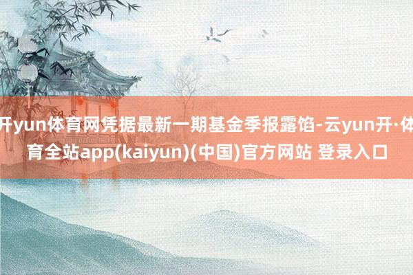 开yun体育网凭据最新一期基金季报露馅-云yun开·体育全站app(kaiyun)(中国)官方网站 登录入口
