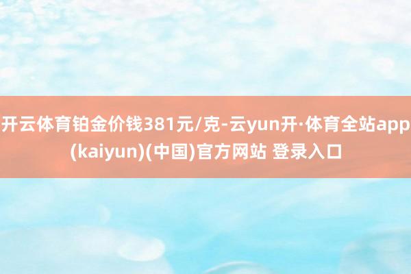 开云体育铂金价钱381元/克-云yun开·体育全站app(kaiyun)(中国)官方网站 登录入口