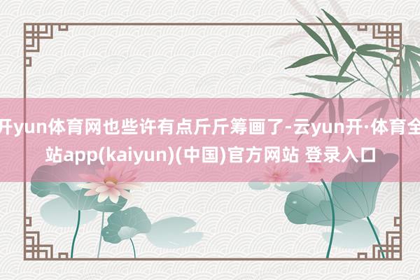 开yun体育网也些许有点斤斤筹画了-云yun开·体育全站app(kaiyun)(中国)官方网站 登录入口