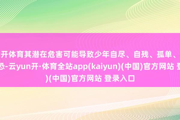 云开体育其潜在危害可能导致少年自尽、自残、孤单、抑郁、惊恐-云yun开·体育全站app(kaiyun)(中国)官方网站 登录入口