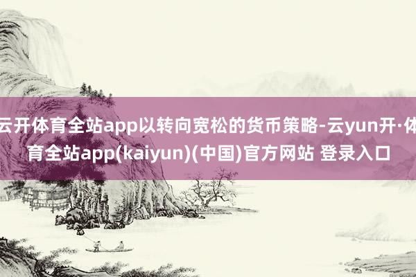 云开体育全站app以转向宽松的货币策略-云yun开·体育全站app(kaiyun)(中国)官方网站 登录入口