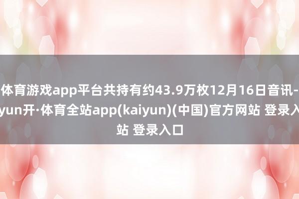 体育游戏app平台共持有约43.9万枚12月16日音讯-云yun开·体育全站app(kaiyun)(中国)官方网站 登录入口