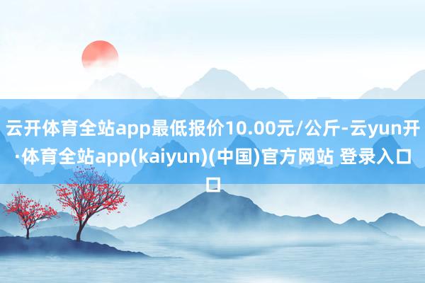 云开体育全站app最低报价10.00元/公斤-云yun开·体育全站app(kaiyun)(中国)官方网站 登录入口