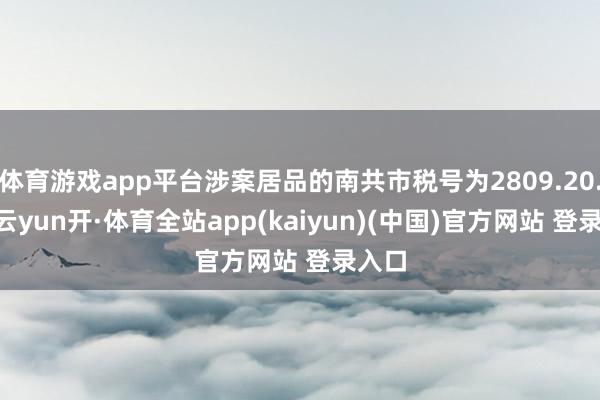 体育游戏app平台涉案居品的南共市税号为2809.20.11-云yun开·体育全站app(kaiyun)(中国)官方网站 登录入口