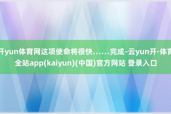 开yun体育网这项使命将很快……完成-云yun开·体育全站app(kaiyun)(中国)官方网站 登录入口