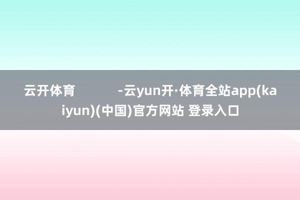 云开体育 -云yun开·体育全站app(kaiyun)(中国)官方网站 登录入口