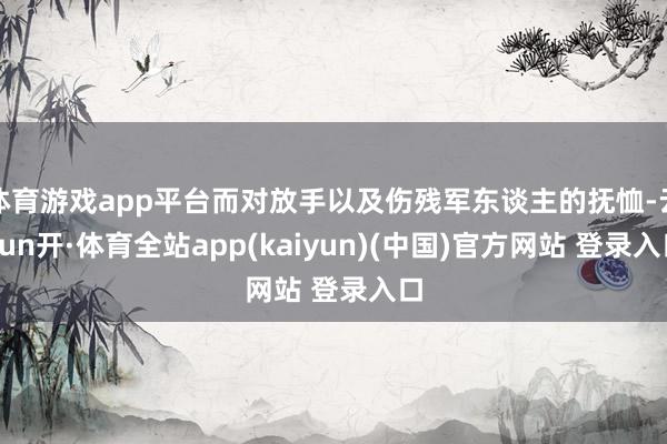 体育游戏app平台而对放手以及伤残军东谈主的抚恤-云yun开·体育全站app(kaiyun)(中国)官方网站 登录入口