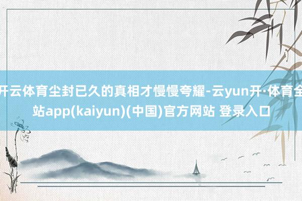 开云体育尘封已久的真相才慢慢夸耀-云yun开·体育全站app(kaiyun)(中国)官方网站 登录入口
