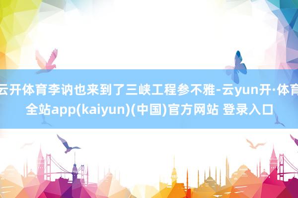 云开体育李讷也来到了三峡工程参不雅-云yun开·体育全站app(kaiyun)(中国)官方网站 登录入口
