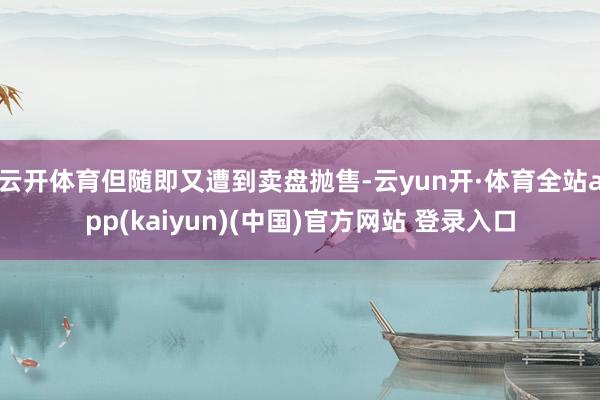 云开体育但随即又遭到卖盘抛售-云yun开·体育全站app(kaiyun)(中国)官方网站 登录入口