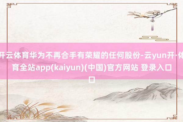 开云体育华为不再合手有荣耀的任何股份-云yun开·体育全站app(kaiyun)(中国)官方网站 登录入口