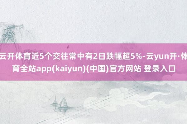 云开体育近5个交往常中有2日跌幅超5%-云yun开·体育全站app(kaiyun)(中国)官方网站 登录入口