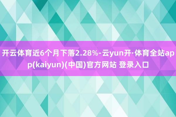 开云体育近6个月下落2.28%-云yun开·体育全站app(kaiyun)(中国)官方网站 登录入口