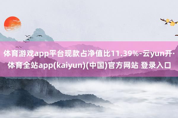体育游戏app平台现款占净值比11.39%-云yun开·体育全站app(kaiyun)(中国)官方网站 登录入口