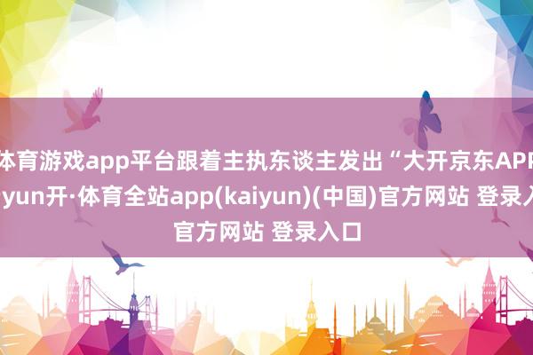 体育游戏app平台跟着主执东谈主发出“大开京东APP-云yun开·体育全站app(kaiyun)(中国)官方网站 登录入口