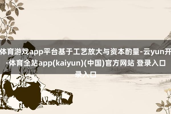 体育游戏app平台基于工艺放大与资本酌量-云yun开·体育全站app(kaiyun)(中国)官方网站 登录入口