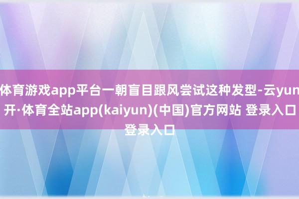 体育游戏app平台一朝盲目跟风尝试这种发型-云yun开·体育全站app(kaiyun)(中国)官方网站 登录入口