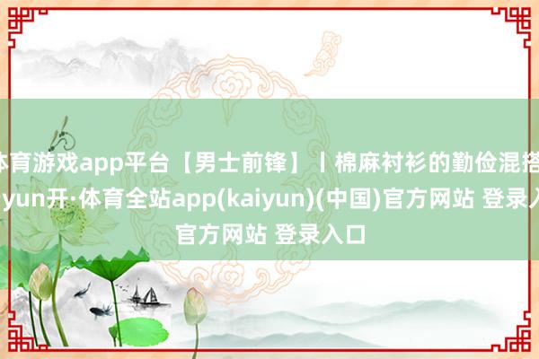 体育游戏app平台【男士前锋】丨棉麻衬衫的勤俭混搭！-云yun开·体育全站app(kaiyun)(中国)官方网站 登录入口