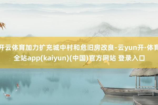 开云体育加力扩充城中村和危旧房改良-云yun开·体育全站app(kaiyun)(中国)官方网站 登录入口
