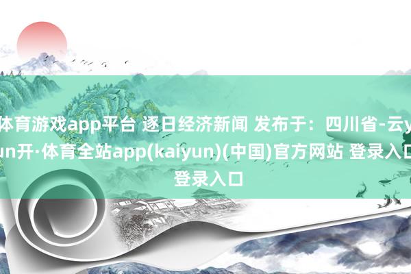体育游戏app平台 逐日经济新闻 发布于:四川省-云yun开·体育全站app(kaiyun)(中国)官方网站 登录入口