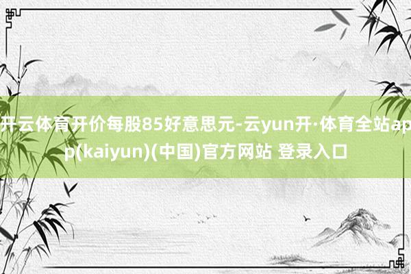 开云体育开价每股85好意思元-云yun开·体育全站app(kaiyun)(中国)官方网站 登录入口