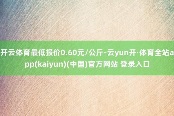 开云体育最低报价0.60元/公斤-云yun开·体育全站app(kaiyun)(中国)官方网站 登录入口