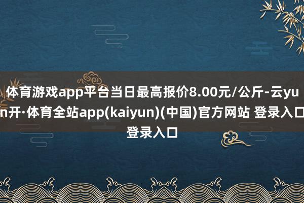 体育游戏app平台当日最高报价8.00元/公斤-云yun开·体育全站app(kaiyun)(中国)官方网站 登录入口