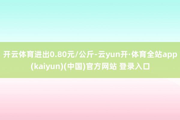 开云体育进出0.80元/公斤-云yun开·体育全站app(kaiyun)(中国)官方网站 登录入口