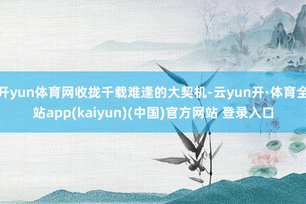 开yun体育网收拢千载难逢的大契机-云yun开·体育全站app(kaiyun)(中国)官方网站 登录入口