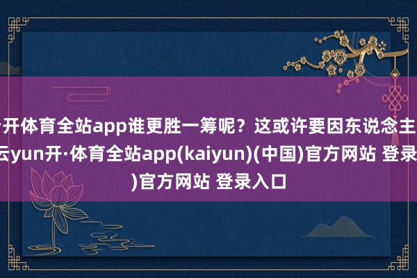 云开体育全站app谁更胜一筹呢？这或许要因东说念主而异-云yun开·体育全站app(kaiyun)(中国)官方网站 登录入口