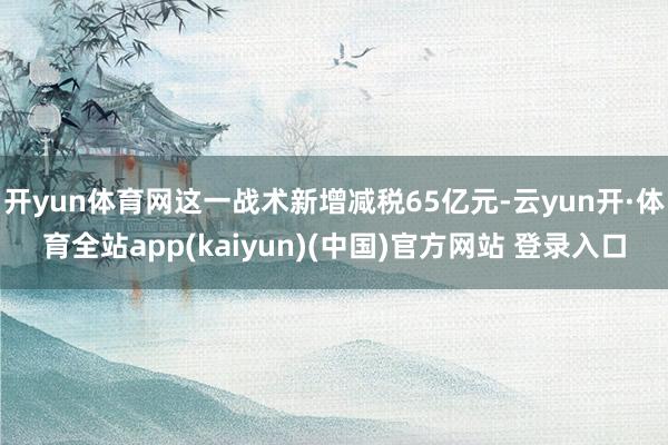 开yun体育网这一战术新增减税65亿元-云yun开·体育全站app(kaiyun)(中国)官方网站 登录入口