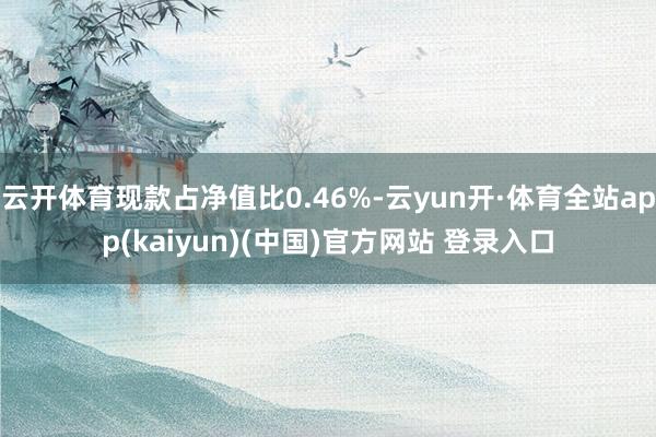 云开体育现款占净值比0.46%-云yun开·体育全站app(kaiyun)(中国)官方网站 登录入口